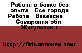 Работа в банке без опыта - Все города Работа » Вакансии   . Самарская обл.,Жигулевск г.